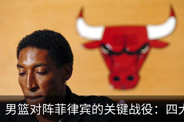 男篮对阵菲律宾的关键战役：四大利好与一大隐忧